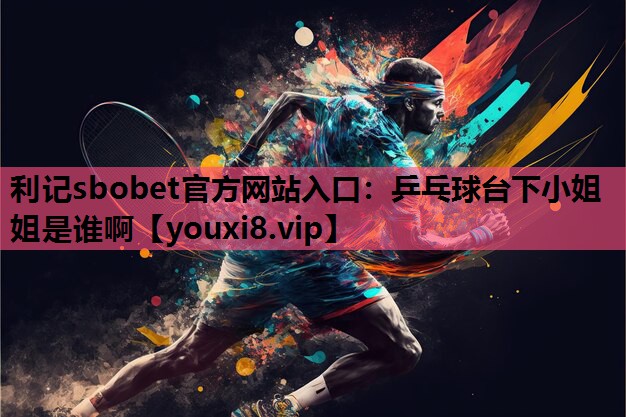 利记sbobet官方网站入口：乒乓球台下小姐姐是谁啊