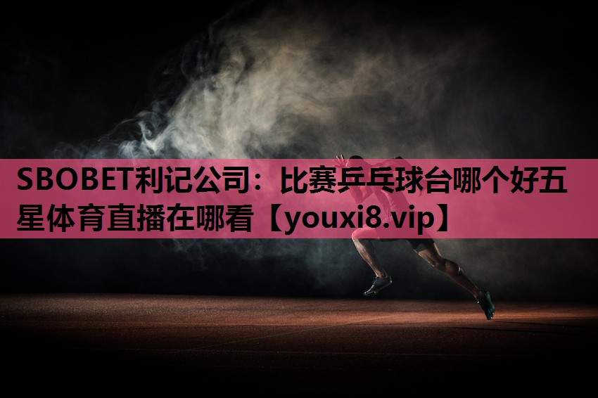 SBOBET利记公司：比赛乒乓球台哪个好五星体育直播在哪看