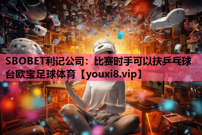 SBOBET利记公司：比赛时手可以扶乒乓球台欧宝足球体育