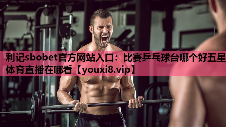 利记sbobet官方网站入口：比赛乒乓球台哪个好五星体育直播在哪看