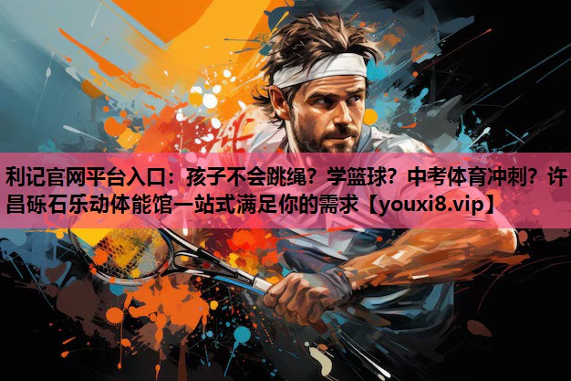 利记官网平台入口：孩子不会跳绳？学篮球？中考体育冲刺？许昌砾石乐动体能馆一站式满足你的需求